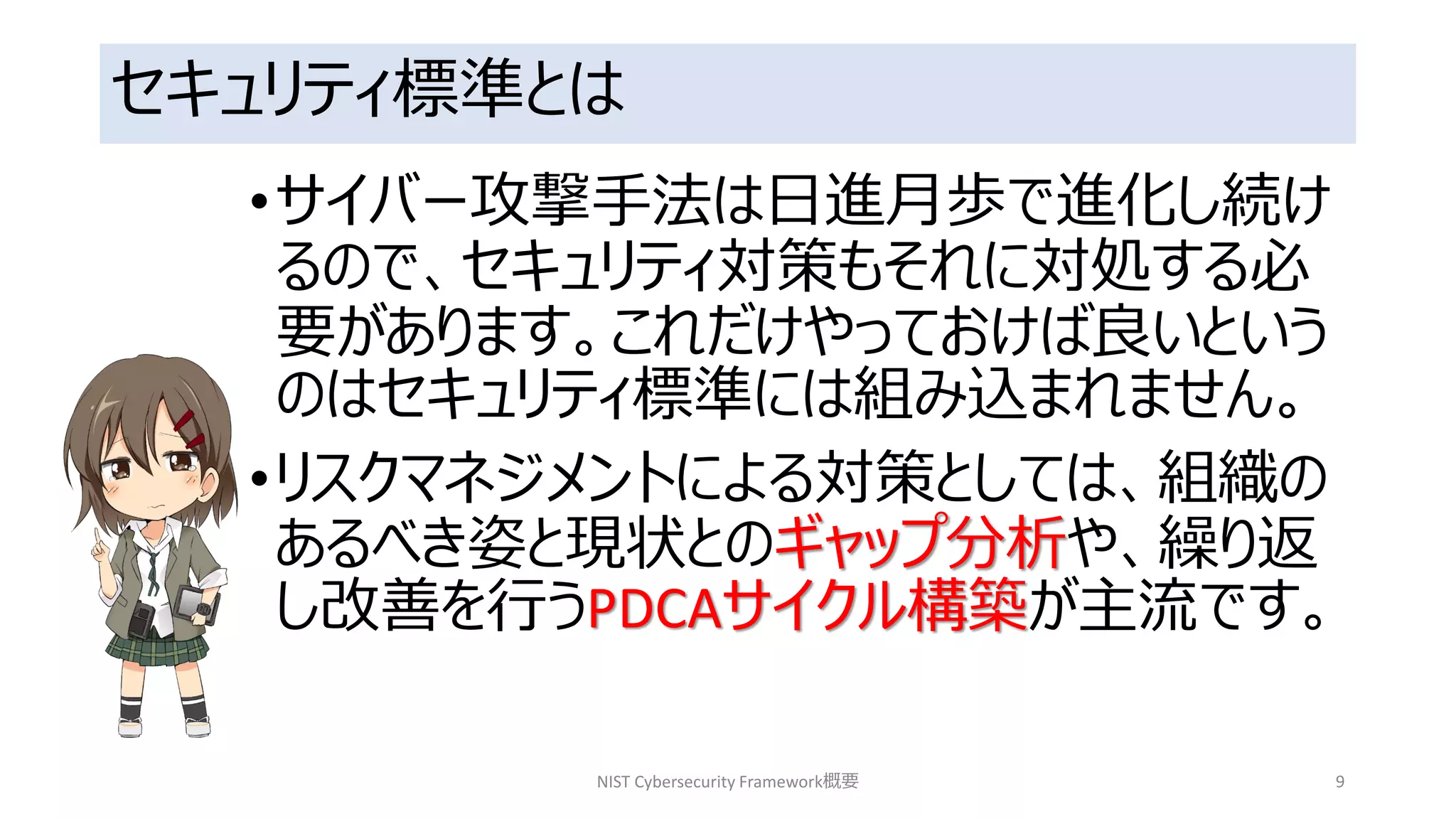 セキュリティ標準とは
•サイバー攻撃手法は日進月歩で進化し続け
るので、セキュリティ対策もそれに対処する必
要があります。これだけやっておけば良いという
のはセキュリティ標準には組み込まれません。
•リスクマネジメントによる対策としては、組織の
あるべき姿と現状とのギャップ分析や、繰り返
し改善を行うPDCAサイクル構築が主流です。
NIST Cybersecurity Framework概要 9
 