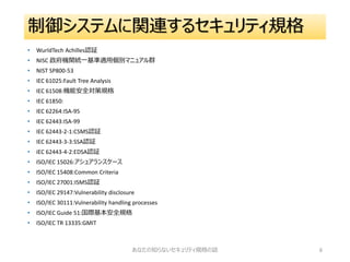 制御システムに関連するセキュリティ規格
• WurldTech Achilles認証
• NISC 政府機関統一基準適用個別マニュアル群
• NIST SP800-53
• IEC 61025:Fault Tree Analysis
• IEC 61508:機能安全対策規格
• IEC 61850:
• IEC 62264:ISA-95
• IEC 62443:ISA-99
• IEC 62443-2-1:CSMS認証
• IEC 62443-3-3:SSA認証
• IEC 62443-4-2:EDSA認証
• ISO/IEC 15026:アシュアランスケース
• ISO/IEC 15408:Common Criteria
• ISO/IEC 27001:ISMS認証
• ISO/IEC 29147:Vulnerability disclosure
• ISO/IEC 30111:Vulnerability handling processes
• ISO/IEC Guide 51:国際基本安全規格
• ISO/IEC TR 13335:GMIT
あなたの知らないセキュリティ規格の話 6
 