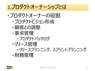 1.プロダクトオーナーシップとは
•プロダクトオーナーの役割
•プロダクトビジョン形成
•顧客との調整
•要求管理
• プロダクトバックログ
•リリース管理
• リリースプランニング、スプリントプランニング
•財務管理
プロダクトマネジメント入門 11
 