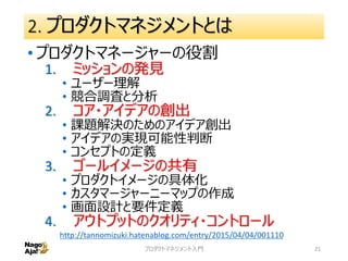 2. プロダクトマネジメントとは
• プロダクトマネージャーの役割
1. ミッションの発見
• ユーザー理解
• 競合調査と分析
2. コア・アイデアの創出
• 課題解決のためのアイデア創出
• アイデアの実現可能性判断
• コンセプトの定義
3. ゴールイメージの共有
• プロダクトイメージの具体化
• カスタマージャーニーマップの作成
• 画面設計と要件定義
4. アウトプットのクオリティ・コントロール
プロダクトマネジメント入門 21
http://tannomizuki.hatenablog.com/entry/2015/04/04/001110
 