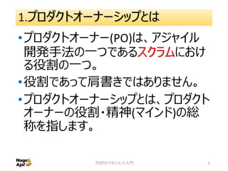 1.プロダクトオーナーシップとは
•プロダクトオーナー(PO)は、アジャイル
開発手法の一つであるスクラムにおけ
る役割の一つ。
•役割であって肩書きではありません。
•プロダクトオーナーシップとは、プロダクト
オーナーの役割・精神(マインド)の総
称を指します。
プロダクトマネジメント入門 6
 