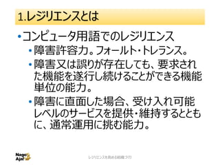 1.レジリエンスとは
•コンピュータ用語でのレジリエンス
•障害許容力。フォールト・トレランス。
•障害又は誤りが存在しても、要求され
た機能を遂行し続けることができる機能
単位の能力。
•障害に直面した場合、受け入れ可能
レベルのサービスを提供・維持するととも
に、通常運用に挑む能力。
レジリエンスを高める組織づくり 13
 