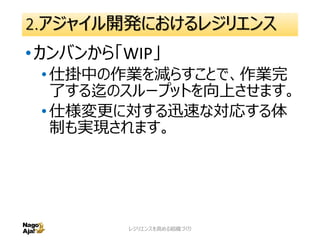 2.アジャイル開発におけるレジリエンス
•スクラムから「プロダクトバックログ」
•スクラムの成果物でもありますが、優先
順位付けされたプロダクトの実装すべき
機能のリストです。
•顧客の要望からの仕様変更に迅速に
対応する為の受け皿としての一面もあ
ります。
レジリエンスを高める組織づくり 27
 