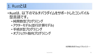 1. Rustとは
• Rustは、以下のマルチパラダイムをサポートしたコンパイル
型言語です。
• 純関数型プログラミング
• アクターモデル(並行計算モデル)
• 手続き型プログラミング
• オブジェクト指向プログラミング
rust primer 10
※詳細は各自でbingってクレメンス・・・
 