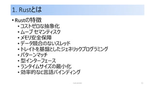 1. Rustとは
• Rustの特徴
• コストゼロな抽象化
• ムーブ セマンティスク
• メモリ安全保障
• データ競合のないスレッド
• トレイトを基盤としたジェネリックプログラミング
• パターンマッチ
• 型インターフェース
• ランタイムサイズの最小化
• 効率的なC言語バインディング
rust primer 11
 