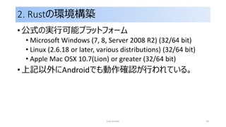 2. Rustの環境構築
• 公式の実行可能プラットフォーム
• Microsoft Windows (7, 8, Server 2008 R2) (32/64 bit)
• Linux (2.6.18 or later, various distributions) (32/64 bit)
• Apple Mac OSX 10.7(Lion) or greater (32/64 bit)
• 上記以外にAndroidでも動作確認が行われている。
rust primer 14
 