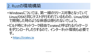 2. Rustの環境構築
• Windowsについては、第一線のリリース対象となっていて
Linux/OSXと同じテストが行われているものの、Linux/OSX
で開発した時のような体感は得られないでしょう。
• ビルド時にネットワーク経由でcratesと呼ばれるパッケージ
をダウンロードしたりするので、インターネット環境も必要で
す。
• https://crates.io
rust primer 15
 