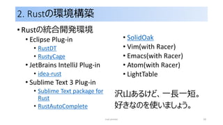2. Rustの環境構築
• Rustの統合開発環境
• Eclipse Plug-in
• RustDT
• RustyCage
• JetBrains IntelliJ Plug-in
• idea-rust
• Sublime Text 3 Plug-in
• Sublime Text package for
Rust
• RustAutoComplete
• SolidOak
• Vim(with Racer)
• Emacs(with Racer)
• Atom(with Racer)
• LightTable
沢山あるけど、一長一短。
好きなのを使いましょう。
rust primer 18
 