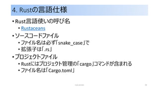 4. Rustの言語仕様
• Rust言語使いの呼び名
• Rustaceans
• ソースコードファイル
• ファイル名は必ず「snake_case」で
• 拡張子は「.rs」
• プロジェクトファイル
• Rustにはプロジェクト管理の「cargo」コマンドが含まれる
• ファイル名は「Cargo.toml」
rust primer 24
 