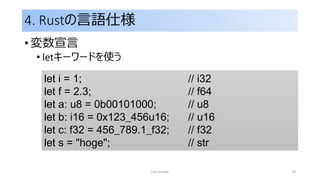 4. Rustの言語仕様
• 変数宣言
• letキーワードを使う
rust primer 28
let i = 1; // i32
let f = 2.3; // f64
let a: u8 = 0b00101000; // u8
let b: i16 = 0x123_456u16; // u16
let c: f32 = 456_789.1_f32; // f32
let s = "hoge"; // str
 