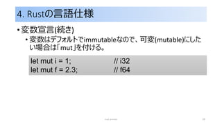 4. Rustの言語仕様
• 変数宣言(続き)
• 変数はデフォルトでimmutableなので、可変(mutable)にした
い場合は「mut」を付ける。
rust primer 29
let mut i = 1; // i32
let mut f = 2.3; // f64
 