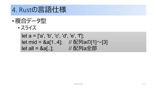 4. Rustの言語仕様
• 複合データ型
• スライス
rust primer 31
let a = ['a', 'b', 'c', 'd', 'e', 'f'];
let mid = &a[1..4]; // 配列aの[1]～[3]
let all = &a[..]; // 配列a全部
 