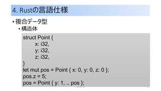 4. Rustの言語仕様
• 複合データ型
• 構造体
rust primer 33
struct Point {
x: i32,
y: i32,
z: i32,
}
let mut pos = Point { x: 0, y: 0, z: 0 };
pos.z = 5;
pos = Point { y: 1, .. pos };
 