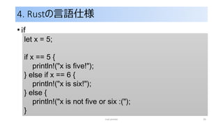 4. Rustの言語仕様
• if
rust primer 35
let x = 5;
if x == 5 {
println!("x is five!");
} else if x == 6 {
println!("x is six!");
} else {
println!("x is not five or six :(");
}
 