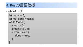 4. Rustの言語仕様
• whileループ
rust primer 37
let mut x = 5;
let mut done = false;
while !done {
x += x - 3;
println!("{}", x);
if x % 5 == 0 {
done = true;
}
}
 