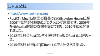 1. Rustとは
• http://www.rust-lang.org
• Rustは、Mozilla財団の職員であるGraydon Hoare氏が
2006年に開発を始めたプログラミング言語です。2009年
からMozilla財団の支援を受けており、2010年に公開さ
れました。
• 2012年1月にRustコンパイラを含むα版のRust 0.1がリリー
ス。
• 2015年5月16日(JST)にRust 1.0がリリースされました。
rust primer 7
 