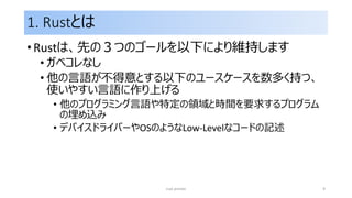 1. Rustとは
• Rustは、先の３つのゴールを以下により維持します
• ガベコレなし
• 他の言語が不得意とする以下のユースケースを数多く持つ、
使いやすい言語に作り上げる
• 他のプログラミング言語や特定の領域と時間を要求するプログラム
の埋め込み
• デバイスドライバーやOSのようなLow-Levelなコードの記述
rust primer 9
 