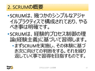 2. SCRUMの概要
•SCRUMは、幾つかのシンプルなアジャ
イルプラクティスで構成されており、やる
べき事は明確です。
•SCRUMは、経験的プロセス制御の理
論(経験主義)に基づいて習得します。
•まずSCRUMを実施し、その体験に基づ
き次に向けての判断をする。それを繰り
返していく事で習得を目指すものです。
スクラムによるチームの改善 17
 