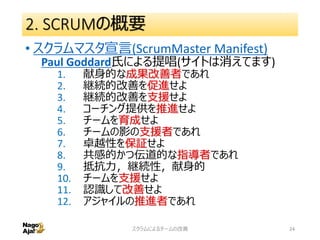 2. SCRUMの概要
• スクラムマスタ宣言(ScrumMaster Manifest)
Paul Goddard氏による提唱(サイトは消えてます)
1. 献身的な成果改善者であれ
2. 継続的改善を促進せよ
3. 継続的改善を支援せよ
4. コーチング提供を推進せよ
5. チームを育成せよ
6. チームの影の支援者であれ
7. 卓越性を保証せよ
8. 共感的かつ伝道的な指導者であれ
9. 抵抗力，継続性，献身的
10. チームを支援せよ
11. 認識して改善せよ
12. アジャイルの推進者であれ
スクラムによるチームの改善 24
 