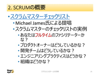 2. SCRUMの概要
•スクラムマスターチェックリスト
•Michael James氏による提唱
•スクラムマスターのチェックリストの実例
• あなたはフルタイムのファシリテーターか
な？
• プロダクトオーナーはどうしているかな？
• 開発チームはどうしているかな？
• エンジニアリングプラクティスはどうかな？
• 組織はどうかな？
スクラムによるチームの改善 25
 
