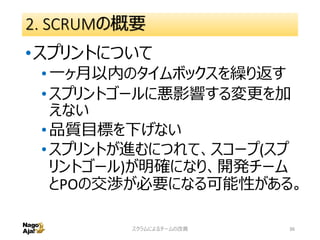 2. SCRUMの概要
•スプリントについて
•一ヶ月以内のタイムボックスを繰り返す
•スプリントゴールに悪影響する変更を加
えない
•品質目標を下げない
•スプリントが進むにつれて、スコープ(スプ
リントゴール)が明確になり、開発チーム
とPOの交渉が必要になる可能性がある。
スクラムによるチームの改善 36
 