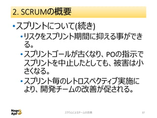 2. SCRUMの概要
•スプリントについて(続き)
•リスクをスプリント期間に抑える事ができ
る。
•スプリントゴールが古くなり、POの指示で
スプリントを中止したとしても、被害は小
さくなる。
•スプリント毎のレトロスペクティブ実施に
より、開発チームの改善が促される。
スクラムによるチームの改善 37
 