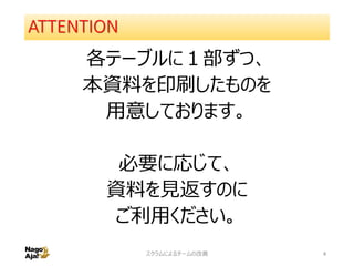 ATTENTION
各テーブルに１部ずつ、
本資料を印刷したものを
用意しております。
必要に応じて、
資料を見返すのに
ご利用ください。
スクラムによるチームの改善 4
 