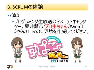 3. SCRUMの体験
•お題
•プログラミング生放送のマスコットキャラク
ター、暮井慧ことプロ生ちゃんのWebコ
ミックの1コマのレプリカを作成してください。
スクラムによるチームの改善 42
 