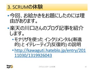 3. SCRUMの体験
•今回、お絵かきをお題にしたのには理
由があります。
•楽天の川口さんのブログ記事を紹介
します。
•モナリザを使った インクリメンタル(漸進
的) と イテレーティブ(反復的) の説明
•http://kawaguti.hateblo.jp/entry/201
11030/1319926043
スクラムによるチームの改善 47
 