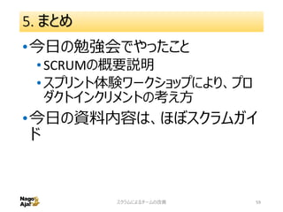 5. まとめ
•今日の勉強会でやったこと
•SCRUMの概要説明
•スプリント体験ワークショップにより、プロ
ダクトインクリメントの考え方
•今日の資料内容は、ほぼスクラムガイ
ド
スクラムによるチームの改善 59
 