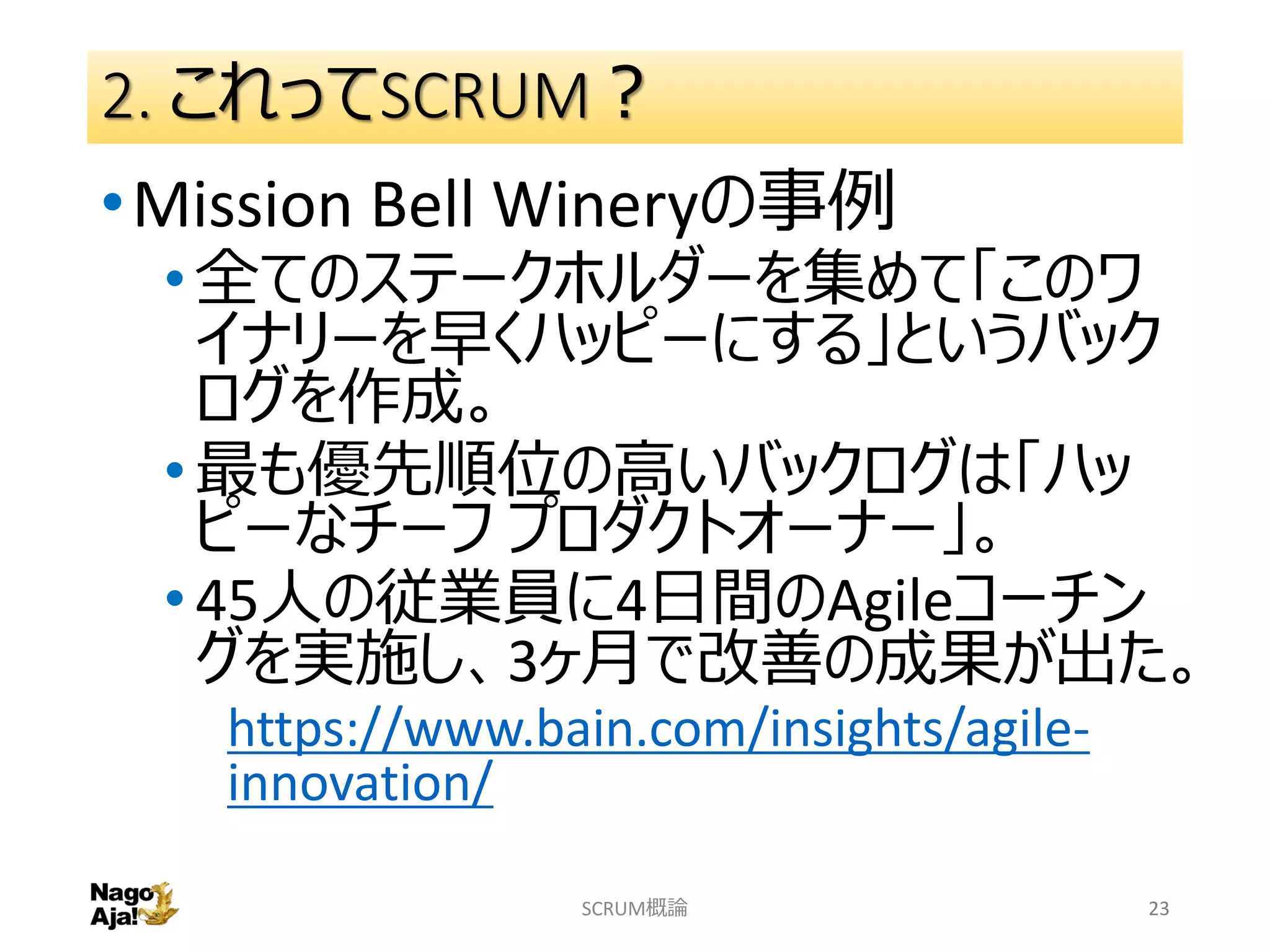 2. これってSCRUM？
•Mission Bell Wineryの事例
•全てのステークホルダーを集めて「このワ
イナリーを早くハッピーにする」というバック
ログを作成。
•最も優先順位の高いバックログは「ハッ
ピーなチーフ プロダクトオーナー」。
•45人の従業員に4日間のAgileコーチン
グを実施し、3ヶ月で改善の成果が出た。
https://www.bain.com/insights/agile-
innovation/
SCRUM概論 23
 