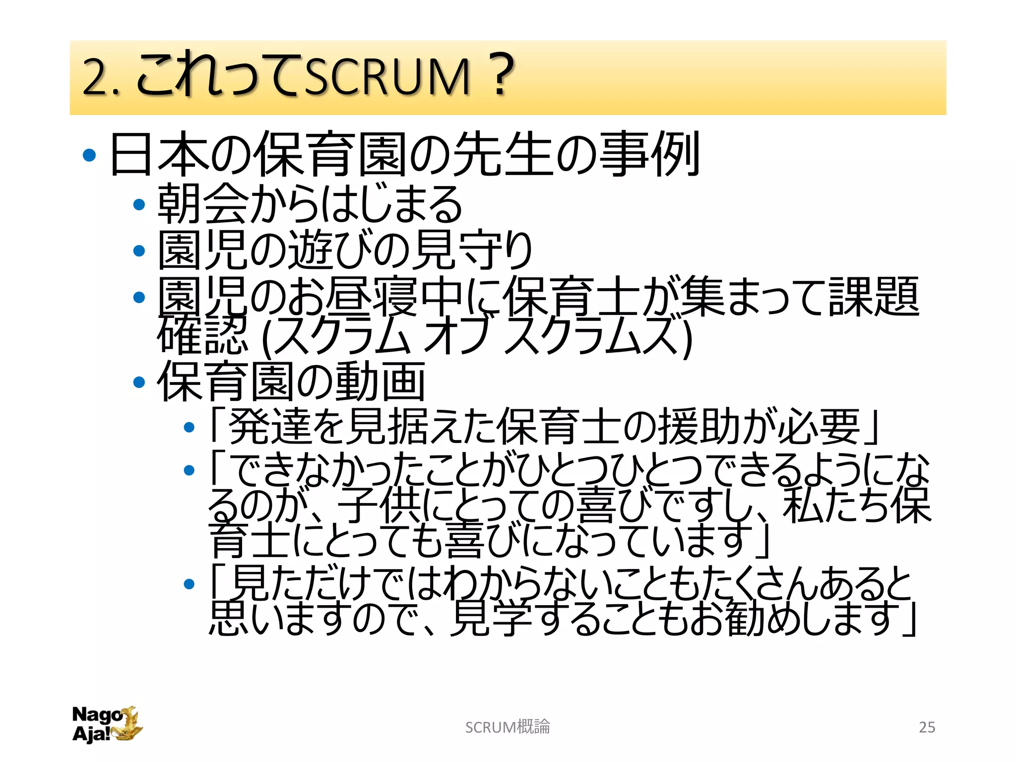 2. これってSCRUM？
•日本の保育園の先生の事例
• 朝会からはじまる
• 園児の遊びの見守り
• 園児のお昼寝中に保育士が集まって課題
確認 (スクラム オブ スクラムズ)
• 保育園の動画
• 「発達を見据えた保育士の援助が必要」
• 「できなかったことがひとつひとつできるようにな
るのが、子供にとっての喜びですし、私たち保
育士にとっても喜びになっています」
• 「見ただけではわからないこともたくさんあると
思いますので、見学することもお勧めします」
SCRUM概論 25
 