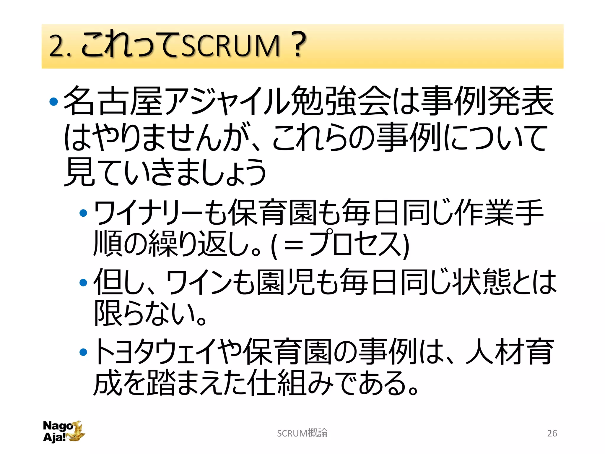 2. これってSCRUM？
•名古屋アジャイル勉強会は事例発表
はやりませんが、これらの事例について
見ていきましょう
•ワイナリーも保育園も毎日同じ作業手
順の繰り返し。(＝プロセス)
•但し、ワインも園児も毎日同じ状態とは
限らない。
•トヨタウェイや保育園の事例は、人材育
成を踏まえた仕組みである。
SCRUM概論 26
 