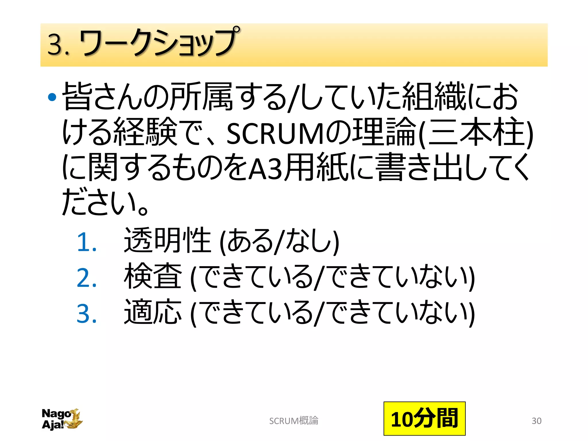 3. ワークショップ
•皆さんの所属する/していた組織にお
ける経験で、SCRUMの理論(三本柱)
に関するものをA3用紙に書き出してく
ださい。
1. 透明性 (ある/なし)
2. 検査 (できている/できていない)
3. 適応 (できている/できていない)
SCRUM概論 3010分間
 