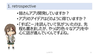 1. retrospective
•皆さんアプリ開発していますか？
•アプリのアイデアはどのように得ていますか？
•「すぱこー」を読んでいて気がついたのは、先
程も書きましたが、やっぱり色々なアプリを中
心に話が進んでいくんですよね。
しょうぎアプリ 13
 