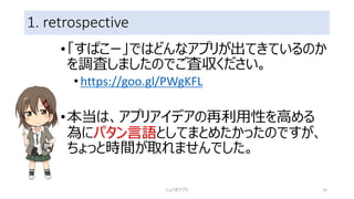 1. retrospective
•「すぱこー」ではどんなアプリが出てきているのか
を調査しましたのでご査収ください。
•https://goo.gl/PWgKFL
•本当は、アプリアイデアの再利用性を高める
為にパタン言語としてまとめたかったのですが、
ちょっと時間が取れませんでした。
しょうぎアプリ 15
 