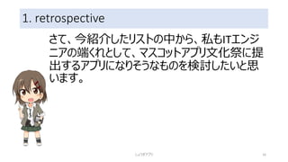 1. retrospective
さて、今紹介したリストの中から、私もITエンジ
ニアの端くれとして、マスコットアプリ文化祭に提
出するアプリになりそうなものを検討したいと思
います。
しょうぎアプリ 16
 