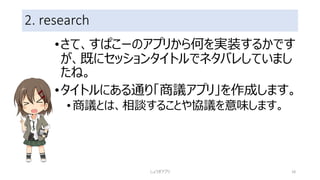 2. research
•さて、すぱこーのアプリから何を実装するかです
が、既にセッションタイトルでネタバレしていまし
たね。
•タイトルにある通り「商議アプリ」を作成します。
•商議とは、相談することや協議を意味します。
しょうぎアプリ 18
 
