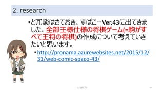 2. research
•と冗談はさておき、すぱこーVer.43に出てきま
した、全部王様仕様の将棋ゲーム(=駒がす
べて王将の将棋)の作成について考えていき
たいと思います。
•http://pronama.azurewebsites.net/2015/12/
31/web-comic-spaco-43/
しょうぎアプリ 19
 