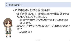 2. research
•アプリ開発における前提条件
•まず大前提として、面倒なので仕事以外であま
りプログラミングをしたくない。
• 仕事でもプログラミングしないで済ませる方法は考
えています。
•なるべくプログラミングしないでアプリ開発できない
か？
→OSS活用！
しょうぎアプリ 20
 
