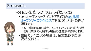 2. research
•OSSといえば、ソフトウェアライセンス(2)
•OSI(オープン ソース イニシアティブ)のOSI承認
オープンソースライセンスであるなら、利用条件が
明確です。
• MIT/修正BSDの場合、ドキュメントにも記述が必要
とか、業務で利用する場合の注意事項があります。
•独自のライセンスの場合は、条文をよく読む必
要があります。
しょうぎアプリ 23
 