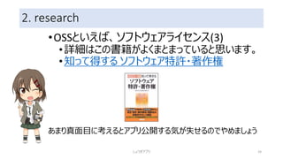 2. research
•OSSといえば、ソフトウェアライセンス(3)
•詳細はこの書籍がよくまとまっていると思います。
•知って得する ソフトウェア特許・著作権
あまり真面目に考えるとアプリ公開する気が失せるのでやめましょう
しょうぎアプリ 24
 