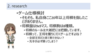 2. research
•ゲーム仕様検討
•そもそも、私自身ここ20年以上将棋を指したこ
とがありません。
•将棋盤は9x9マス、将棋駒は8種類。
• 将棋のルールは大雑把には把握しています。
• 将棋って、王将を獲りに行くゲームですよね？
• 全部王将だと捨て駒できない？
• 先手が必ず勝ってしまう？
しょうぎアプリ 25
 
