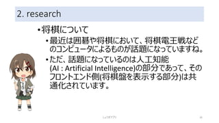 2. research
•将棋について
•最近は囲碁や将棋において、将棋電王戦など
のコンピュータによるものが話題になっていますね。
•ただ、話題になっているのは人工知能
(AI : Artificial Intelligence)の部分であって、その
フロントエンド側(将棋盤を表示する部分)は共
通化されています。
しょうぎアプリ 26
 