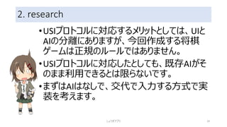 2. research
•USIプロトコルに対応するメリットとしては、UIと
AIの分離にありますが、今回作成する将棋
ゲームは正規のルールではありません。
•USIプロトコルに対応したとしても、既存AIがそ
のまま利用できるとは限らないです。
•まずはAIはなしで、交代で入力する方式で実
装を考えます。
しょうぎアプリ 29
 