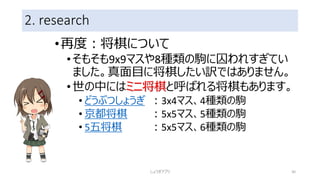 2. research
•再度：将棋について
•そもそも9x9マスや8種類の駒に囚われすぎてい
ました。真面目に将棋したい訳ではありません。
•世の中にはミニ将棋と呼ばれる将棋もあります。
• どうぶつしょうぎ ：3x4マス、4種類の駒
• 京都将棋 ：5x5マス、5種類の駒
• 5五将棋 ：5x5マス、6種類の駒
しょうぎアプリ 30
 