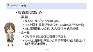 2. research
•調査結果まとめ
•実装
• なるべくプログラミングはしない
• OSSを探す(実装プラットフォームはOSSに合わせる)
• AIは流用難しいので、入力交代方式で対戦
•ルール
• フル将棋ではなくミニ将棋で考える
• ルールは単純に何れかの王将が獲られたら負けとす
る(先手がほぼ勝つ)
しょうぎアプリ 31
 