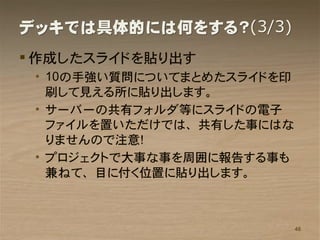 デッキでは具体的には何をする？(3/3)
 作成したスライドを貼り出す
 • 10の手強い質問についてまとめたスライドを印
   刷して見える所に貼り出します。
 • サーバーの共有フォルダ等にスライドの電子
   ファイルを置いただけでは、共有した事にはな
   りませんので注意！
 • プロジェクトで大事な事を周囲に報告する事も
   兼ねて、目に付く位置に貼り出します。



                            48
 