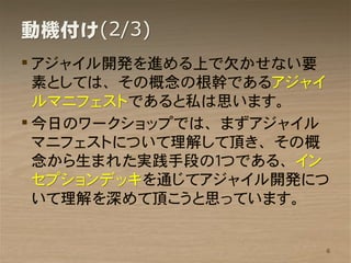 動機付け(2/3)
 アジャイル開発を進める上で欠かせない要
  素としては、その概念の根幹であるアジャイ
  ルマニフェストであると私は思います。
 今日のワークショップでは、まずアジャイル
  マニフェストについて理解して頂き、その概
  念から生まれた実践手段の１つである、イン
  セプションデッキを通じてアジャイル開発につ
  いて理解を深めて頂こうと思っています。


                      6
 