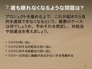 7.夜も眠れなくなるような問題は？
プロジェクトを進める上で、これが起きたら目
的を達成できなくなるという、最悪のケース
は何でしょうか。予めそれを想定し、対処法
や回避法を考えましょう。

   リスクの洗い出し
   リスクに対する対処法の洗い出し
   リスクに対する回避法の洗い出し
   リスクへの対応に価値があるかないかを見極める


                             64
 